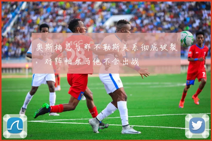 奥斯梅恩与那不勒斯关系彻底破裂，对阵帕尔马他不会出战