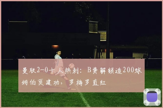 曼联2-0十人热刺：B费解锁造200球姆伯莫建功，罗梅罗直红