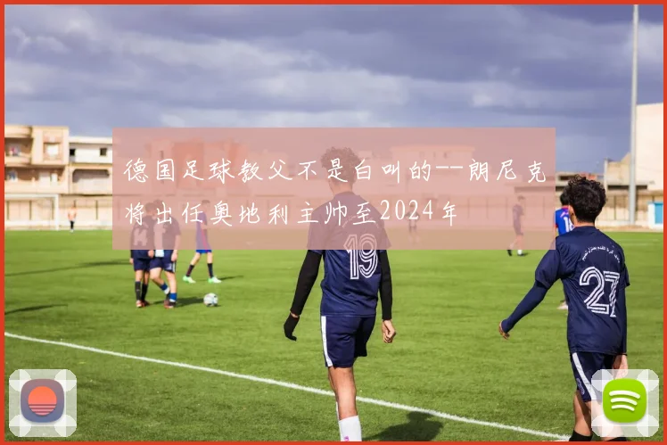 德国足球教父不是白叫的--朗尼克将出任奥地利主帅至2024年