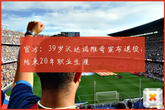 官方：39岁汉达诺维奇宣布退役，结束20年职业生涯