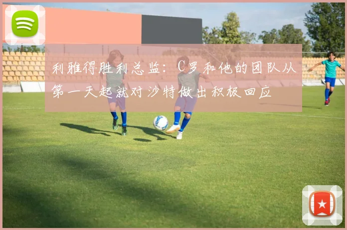 利雅得胜利总监：C罗和他的团队从第一天起就对沙特做出积极回应